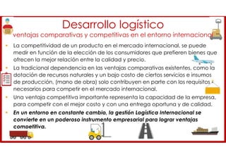 Desarrollo logístico
ventajas comparativas y competitivas en el entorno internacional
• La competitividad de un producto en el mercado internacional, se puede
medir en función de la elección de los consumidores que prefieren bienes que
ofrecen la mejor relación entre la calidad y precio.
• La tradicional dependencia en las ventajas comparativas existentes, como la
dotación de recursos naturales y un bajo costo de ciertos servicios e insumos
de producción, (mano de obra) solo contribuyen en parte con los requisitos
necesarios para competir en el mercado internacional.
• Una ventaja competitiva importante representa la capacidad de la empresa,
para competir con el mejor costo y con una entrega oportuna y de calidad.
• En un entorno en constante cambio, la gestión Logística Internacional se
convierte en un poderoso instrumento empresarial para lograr ventajas
competitiva.
 