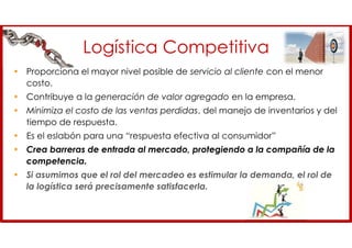 Logística Competitiva
• Proporciona el mayor nivel posible de servicio al cliente con el menor
costo.
• Contribuye a la generación de valor agregado en la empresa.
• Minimiza el costo de las ventas perdidas, del manejo de inventarios y del
tiempo de respuesta.
• Es el eslabón para una “respuesta efectiva al consumidor”
• Crea barreras de entrada al mercado, protegiendo a la compañía de la
competencia.
• Si asumimos que el rol del mercadeo es estimular la demanda, el rol de
la logística será precisamente satisfacerla.
 