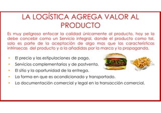• El precio y las estipulaciones de pago.
• Servicios complementarios y de postventa.
• El sitio y la oportunidad de la entrega.
• La forma en que es acondicionado y transportado.
• La documentación comercial y legal en la transacción comercial.
Es muy peligroso enfocar la calidad únicamente al producto, hoy se la
debe concebir como un Servicio integral, donde el producto como tal,
solo es parte de la aceptación de algo mas que las características
intrínsecas del producto y a la añadidas por la marca y la propaganda.
LA LOGÍSTICA AGREGA VALOR AL
PRODUCTO
 