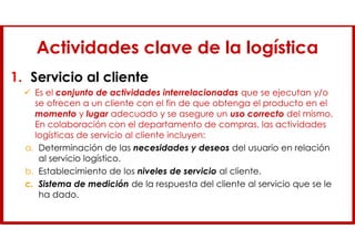 Actividades clave de la logística
1. Servicio al cliente
 Es el conjunto de actividades interrelacionadas que se ejecutan y/o
se ofrecen a un cliente con el fin de que obtenga el producto en el
momento y lugar adecuado y se asegure un uso correcto del mismo.
En colaboración con el departamento de compras, las actividades
logísticas de servicio al cliente incluyen:
a. Determinación de las necesidades y deseos del usuario en relación
al servicio logístico.
b. Establecimiento de los niveles de servicio al cliente.
c. Sistema de medición de la respuesta del cliente al servicio que se le
ha dado.
 