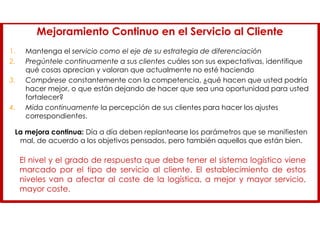 Mejoramiento Continuo en el Servicio al Cliente
1. Mantenga el servicio como el eje de su estrategia de diferenciación
2. Pregúntele continuamente a sus clientes cuáles son sus expectativas, identifique
qué cosas aprecian y valoran que actualmente no esté haciendo
3. Compárese constantemente con la competencia, ¿qué hacen que usted podría
hacer mejor, o que están dejando de hacer que sea una oportunidad para usted
fortalecer?
4. Mida continuamente la percepción de sus clientes para hacer los ajustes
correspondientes.
La mejora continua: Día a día deben replantearse los parámetros que se manifiesten
mal, de acuerdo a los objetivos pensados, pero también aquellos que están bien.
El nivel y el grado de respuesta que debe tener el sistema logístico viene
marcado por el tipo de servicio al cliente. El establecimiento de estos
niveles van a afectar al coste de la logística, a mejor y mayor servicio,
mayor coste.
 