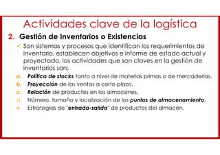 Actividades clave de la logística
2. Gestión de Inventarios o Existencias
 Son sistemas y procesos que identifican los requerimientos de
inventario, establecen objetivos e informe de estado actual y
proyectado, las actividades que son claves en la gestión de
inventarios son:
a. Política de stocks tanto a nivel de materias primas o de mercaderías.
b. Proyección de las ventas a corto plazo.
c. Relación de productos en los almacenes.
d. Número, tamaño y localización de los puntos de almacenamiento.
e. Estrategias de "entrada-salida" de productos del almacén.
 