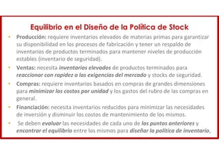 Equilibrio en el Diseño de la Política de Stock
• Producción: requiere inventarios elevados de materias primas para garantizar
su disponibilidad en los procesos de fabricación y tener un respaldo de
inventarios de productos terminados para mantener niveles de producción
estables (inventario de seguridad).
• Ventas: necesita inventarios elevados de productos terminados para
reaccionar con rapidez a las exigencias del mercado y stocks de seguridad.
• Compras: requiere inventarios basados en compras de grandes dimensiones
para minimizar los costos por unidad y los gastos del rubro de las compras en
general.
• Financiación: necesita inventarios reducidos para minimizar las necesidades
de inversión y disminuir los costos de mantenimiento de los mismos.
• Se deben evaluar las necesidades de cada uno de los puntos anteriores y
encontrar el equilibrio entre los mismos para diseñar la política de inventario,
 