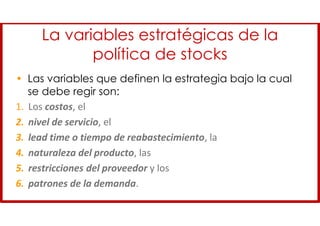 La variables estratégicas de la
política de stocks
• Las variables que definen la estrategia bajo la cual
se debe regir son:
1. Los costos, el
2. nivel de servicio, el
3. lead time o tiempo de reabastecimiento, la
4. naturaleza del producto, las
5. restricciones del proveedor y los
6. patrones de la demanda.
 