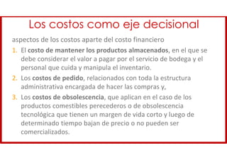 Los costos como eje decisional
aspectos de los costos aparte del costo financiero
1. El costo de mantener los productos almacenados, en el que se
debe considerar el valor a pagar por el servicio de bodega y el
personal que cuida y manipula el inventario.
2. Los costos de pedido, relacionados con toda la estructura
administrativa encargada de hacer las compras y,
3. Los costos de obsolescencia, que aplican en el caso de los
productos comestibles perecederos o de obsolescencia
tecnológica que tienen un margen de vida corto y luego de
determinado tiempo bajan de precio o no pueden ser
comercializados.
 