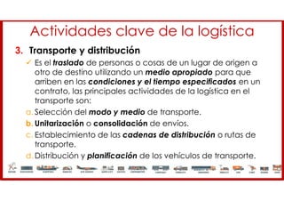 Actividades clave de la logística
3. Transporte y distribución
 Es el traslado de personas o cosas de un lugar de origen a
otro de destino utilizando un medio apropiado para que
arriben en las condiciones y el tiempo especificados en un
contrato, las principales actividades de la logística en el
transporte son:
a. Selección del modo y medio de transporte.
b. Unitarización o consolidación de envíos.
c. Establecimiento de las cadenas de distribución o rutas de
transporte.
d. Distribución y planificación de los vehículos de transporte.
 