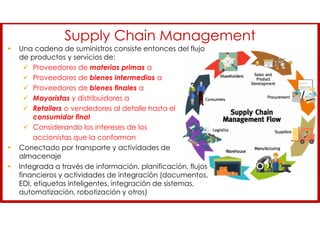 Supply Chain Management
• Una cadena de suministros consiste entonces del flujo
de productos y servicios de:
 Proveedores de materias primas a
 Proveedores de bienes intermedios a
 Proveedores de bienes finales a
 Mayoristas y distribuidores a
 Retailers o vendedores al detalle hasta el
consumidor final
 Considerando los intereses de los
accionistas que la conforman
• Conectado por transporte y actividades de
almacenaje
• Integrada a través de información, planificación, flujos
financieros y actividades de integración (documentos,
EDI, etiquetas inteligentes, integración de sistemas,
automatización, robotización y otros)
 