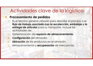 Actividades clave de la logística
4. Procesamiento de pedidos
 Es el término general utilizado para describir el proceso o el
flujo de trabajo asociado con la recolección, embalaje y la
entrega de artículos para su transporte, incluye las
actividades de:
a. Determinación del espacio de almacenamiento.
b. Configuración del almacén.
c. Ubicación de los productos en el almacén.
d. Almacenamiento y recuperación de mercancías.
 