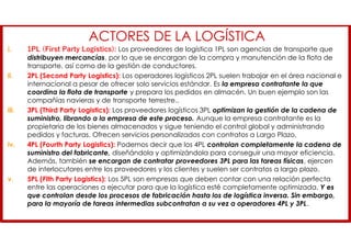 ACTORES DE LA LOGÍSTICA
i. 1PL (First Party Logistics): Los proveedores de logística 1PL son agencias de transporte que
distribuyen mercancías, por lo que se encargan de la compra y manutención de la flota de
transporte, así como de la gestión de conductores.
ii. 2PL (Second Party Logistics): Los operadores logísticos 2PL suelen trabajar en el área nacional e
internacional a pesar de ofrecer solo servicios estándar. Es la empresa contratante la que
coordina la flota de transporte y prepara los pedidos en almacén. Un buen ejemplo son las
compañías navieras y de transporte terrestre..
iii. 3PL (Third Party Logistics): Los proveedores logísticos 3PL optimizan la gestión de la cadena de
suministro, librando a la empresa de este proceso. Aunque la empresa contratante es la
propietaria de los bienes almacenados y sigue teniendo el control global y administrando
pedidos y facturas. Ofrecen servicios personalizados con contratos a Largo Plazo.
iv. 4PL (Fourth Party Logistics): Podemos decir que los 4PL controlan completamente la cadena de
suministro del fabricante, diseñándola y optimizándola para conseguir una mayor eficiencia.
Además, también se encargan de contratar proveedores 3PL para las tareas físicas, ejercen
de interlocutores entre los proveedores y los clientes y suelen ser contratos a largo plazo.
v. 5PL (Fith Party Logistics): Los 5PL son empresas que deben contar con una relación perfecta
entre las operaciones a ejecutar para que la logística esté completamente optimizada. Y es
que controlan desde los procesos de fabricación hasta los de logística inversa. Sin embargo,
para la mayoría de tareas intermedias subcontratan a su vez a operadores 4PL y 3PL.
 
