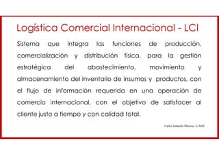 Logística Comercial Internacional - LCI
Sistema que integra las funciones de producción,
comercialización y distribución física, para la gestión
estratégica del abastecimiento, movimiento y
almacenamiento del inventario de insumos y productos, con
el flujo de información requerida en una operación de
comercio internacional, con el objetivo de satisfacer al
cliente justo a tiempo y con calidad total.
Carlos Eduardo Morena - UADE
 