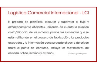 El proceso de planificar, ejecutar y supervisar el flujo y
almacenamiento eficientes, teniendo en cuenta la relación
costo/eficacia, de las materias primas, las existencias que se
están utilizando en el proceso de fabricación, los productos
acabados y la información conexa desde el punto de origen
hasta el punto de consumo, incluye los movimientos de
entrada, salida, internos y externos.
Logística Comercial Internacional - LCI
Council of Logistic Management
 