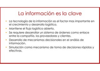 La información es la clave
• La tecnología de la información es el factor mas importante en
el crecimiento y desarrollo logístico.
• Mantiene el flujo logístico abierto.
• Se requiere desarrollar un sistema de órdenes como enlace
entre la compañía, los proveedores y clientes.
• Desarrollo de mecanismos decisionales en el análisis de
información.
• Simulación como mecanismo de toma de decisiones rápidas y
efectivas.
 