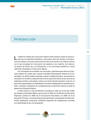 11
Programas de estudio 2011 / Guía para el Maestro
Secundaria / Formación Cívica y Ética
Introducción
L a Reforma Integral de la Educación Básica (RIEB) presenta áreas de oportuni-
dad que es importante identificar y aprovechar, para dar sentido a los esfuer-
zos acumulados y encauzar positivamente el ánimo de cambio y de mejora continua
con el que convergen en la educación las maestras y los maestros, las madres y
los padres de familia, las y los estudiantes, y una comunidad académica y social
realmente interesada en la Educación Básica.
Con el propósito de consolidar una ruta propia y pertinente para reformar la Edu-
cación Básica de nuestro país, durante la presente administración federal se ha de-
sarrollado una política pública orientada a elevar la calidad educativa, que favorece la
articulación en el diseño y desarrollo del currículo para la formación de los alumnos de
preescolar, primaria y secundaria; coloca en el centro del acto educativo al alumno, el
logro de los aprendizajes, los Estándares Curriculares establecidos por periodos esco-
lares, y favorece el desarrollo de competencias que le permitirán alcanzar el perfil de
egreso de la Educación Básica.
La RIEB culmina un ciclo de reformas curriculares en cada uno de los tres niveles
que integran la Educación Básica, que se inició en 2004 con la Reforma de Educación
Preescolar, continuó en 2006 con la de Educación Secundaria y en 2009 con la de
Educación Primaria, y consolida este proceso aportando una propuesta formativa per-
tinente, significativa, congruente, orientada al desarrollo de competencias y centrada
en el aprendizaje de las y los estudiantes.
 