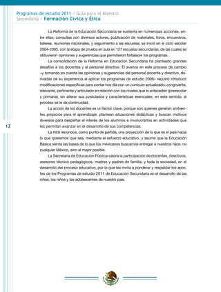12
Programas de estudio 2011 / Guía para el Maestro
Secundaria / Formación Cívica y Ética
La Reforma de la Educación Secundaria se sustenta en numerosas acciones, en-
tre ellas: consultas con diversos actores, publicación de materiales, foros, encuentros,
talleres, reuniones nacionales, y seguimiento a las escuelas; se inició en el ciclo escolar
2004-2005, con la etapa de prueba en aula en 127 escuelas secundarias, de las cuales se
obtuvieron opiniones y sugerencias que permitieron fortalecer los programas.
La consolidación de la Reforma en Educación Secundaria ha planteado grandes
desafíos a los docentes y al personal directivo. El avance en este proceso de cambio
–y tomando en cuenta las opiniones y sugerencias del personal docente y directivo, de-
rivadas de su experiencia al aplicar los programas de estudio 2006– requirió introducir
modificaciones específicas para contar hoy día con un currículo actualizado, congruente,
relevante, pertinente y articulado en relación con los niveles que le anteceden (preescolar
y primaria), sin alterar sus postulados y características esenciales; en este sentido, al
proceso se le da continuidad.
La acción de los docentes es un factor clave, porque son quienes generan ambien-
tes propicios para el aprendizaje, plantean situaciones didácticas y buscan motivos
diversos para despertar el interés de los alumnos e involucrarlos en actividades que
les permitan avanzar en el desarrollo de sus competencias.
La RIEB reconoce, como punto de partida, una proyección de lo que es el país hacia
lo que queremos que sea, mediante el esfuerzo educativo, y asume que la Educación
Básica sienta las bases de lo que los mexicanos buscamos entregar a nuestros hijos: no
cualquier México, sino el mejor posible.
La Secretaría de Educación Pública valora la participación de docentes, directivos,
asesores técnico pedagógicos, madres y padres de familia, y toda la sociedad, en el
desarrollo del proceso educativo, por lo que les invita a ponderar y respaldar los apor-
tes de los Programas de estudio 2011 de Educación Secundaria en el desarrollo de las
niñas, los niños y los adolescentes de nuestro país.
 