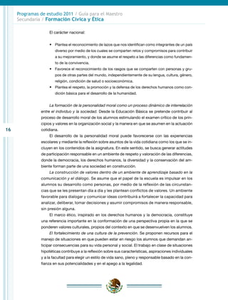 16
Programas de estudio 2011 / Guía para el Maestro
Secundaria / Formación Cívica y Ética
El carácter nacional:
•	 Plantea el reconocimiento de lazos que nos identifican como integrantes de un país
diverso por medio de los cuales se comparten retos y compromisos para contribuir
a su mejoramiento, y donde se asume el respeto a las diferencias como fundamen-
to de la convivencia.
•	 Favorece el reconocimiento de los rasgos que se comparten con personas y gru-
pos de otras partes del mundo, independientemente de su lengua, cultura, género,
religión, condición de salud o socioeconómica.
•	 Plantea el respeto, la promoción y la defensa de los derechos humanos como con-
dición básica para el desarrollo de la humanidad.
La formación de la personalidad moral como un proceso dinámico de interrelación
entre el individuo y la sociedad. Desde la Educación Básica se pretende contribuir al
proceso de desarrollo moral de los alumnos estimulando el examen crítico de los prin-
cipios y valores en la organización social y la manera en que se asumen en la actuación
cotidiana.
El desarrollo de la personalidad moral puede favorecerse con las experiencias
escolares y mediante la reflexión sobre asuntos de la vida cotidiana como los que se in-
cluyen en los contenidos de la asignatura. En este sentido, se busca generar actitudes
de participación responsable en un ambiente de respeto y valoración de las diferencias,
donde la democracia, los derechos humanos, la diversidad y la conservación del am-
biente forman parte de una sociedad en construcción.
La construcción de valores dentro de un ambiente de aprendizaje basado en la
comunicación y el diálogo. Se asume que el papel de la escuela es impulsar en los
alumnos su desarrollo como personas, por medio de la reflexión de las circunstan-
cias que se les presentan día a día y les plantean conflictos de valores. Un ambiente
favorable para dialogar y comunicar ideas contribuirá a fortalecer la capacidad para
analizar, deliberar, tomar decisiones y asumir compromisos de manera responsable,
sin presión alguna.
El marco ético, inspirado en los derechos humanos y la democracia, constituye
una referencia importante en la conformación de una perspectiva propia en la que se
ponderen valores culturales, propios del contexto en que se desenvuelven los alumnos.
El fortalecimiento de una cultura de la prevención. Se proponen recursos para el
manejo de situaciones en que pueden estar en riesgo los alumnos que demandan an-
ticipar consecuencias para su vida personal y social. El trabajo en clase de situaciones
hipotéticas contribuye a la reflexión sobre sus características, aspiraciones individuales
y a la facultad para elegir un estilo de vida sano, pleno y responsable basado en la con-
fianza en sus potencialidades y en el apego a la legalidad.
 