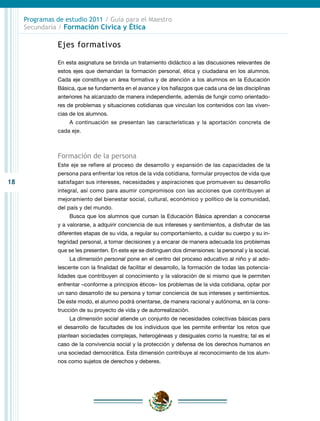 18
Programas de estudio 2011 / Guía para el Maestro
Secundaria / Formación Cívica y Ética
Ejes formativos
En esta asignatura se brinda un tratamiento didáctico a las discusiones relevantes de
estos ejes que demandan la formación personal, ética y ciudadana en los alumnos.
Cada eje constituye un área formativa y de atención a los alumnos en la Educación
Básica, que se fundamenta en el avance y los hallazgos que cada una de las disciplinas
anteriores ha alcanzado de manera independiente, además de fungir como orientado-
res de problemas y situaciones cotidianas que vinculan los contenidos con las viven-
cias de los alumnos.
A continuación se presentan las características y la aportación concreta de
cada eje.
Formación de la persona
Este eje se refiere al proceso de desarrollo y expansión de las capacidades de la
persona para enfrentar los retos de la vida cotidiana, formular proyectos de vida que
satisfagan sus intereses, necesidades y aspiraciones que promueven su desarrollo
integral, así como para asumir compromisos con las acciones que contribuyen al
mejoramiento del bienestar social, cultural, económico y político de la comunidad,
del país y del mundo.
Busca que los alumnos que cursan la Educación Básica aprendan a conocerse
y a valorarse, a adquirir conciencia de sus intereses y sentimientos, a disfrutar de las
diferentes etapas de su vida, a regular su comportamiento, a cuidar su cuerpo y su in-
tegridad personal, a tomar decisiones y a encarar de manera adecuada los problemas
que se les presenten. En este eje se distinguen dos dimensiones: la personal y la social.
La dimensión personal pone en el centro del proceso educativo al niño y al ado-
lescente con la finalidad de facilitar el desarrollo, la formación de todas las potencia-
lidades que contribuyen al conocimiento y la valoración de sí mismo que le permiten
enfrentar –conforme a principios éticos– los problemas de la vida cotidiana, optar por
un sano desarrollo de su persona y tomar conciencia de sus intereses y sentimientos.
De este modo, el alumno podrá orientarse, de manera racional y autónoma, en la cons-
trucción de su proyecto de vida y de autorrealización.
La dimensión social atiende un conjunto de necesidades colectivas básicas para
el desarrollo de facultades de los individuos que les permite enfrentar los retos que
plantean sociedades complejas, heterogéneas y desiguales como la nuestra; tal es el
caso de la convivencia social y la protección y defensa de los derechos humanos en
una sociedad democrática. Esta dimensión contribuye al reconocimiento de los alum-
nos como sujetos de derechos y deberes.
 