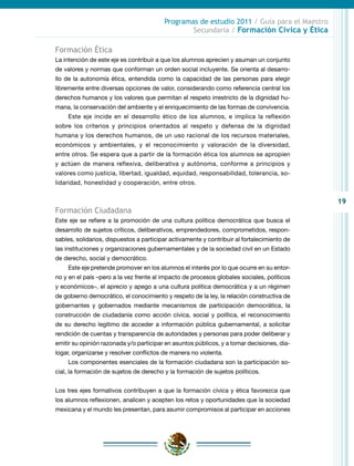 19
Programas de estudio 2011 / Guía para el Maestro
Secundaria / Formación Cívica y Ética
Formación Ética
La intención de este eje es contribuir a que los alumnos aprecien y asuman un conjunto
de valores y normas que conforman un orden social incluyente. Se orienta al desarro-
llo de la autonomía ética, entendida como la capacidad de las personas para elegir
libremente entre diversas opciones de valor, considerando como referencia central los
derechos humanos y los valores que permitan el respeto irrestricto de la dignidad hu-
mana, la conservación del ambiente y el enriquecimiento de las formas de convivencia.
Este eje incide en el desarrollo ético de los alumnos, e implica la reflexión
sobre los criterios y principios orientados al respeto y defensa de la dignidad
humana y los derechos humanos, de un uso racional de los recursos materiales,
económicos y ambientales, y el reconocimiento y valoración de la diversidad,
entre otros. Se espera que a partir de la formación ética los alumnos se apropien
y actúen de manera reflexiva, deliberativa y autónoma, conforme a principios y
valores como justicia, libertad, igualdad, equidad, responsabilidad, tolerancia, so-
lidaridad, honestidad y cooperación, entre otros.
Formación Ciudadana
Este eje se refiere a la promoción de una cultura política democrática que busca el
desarrollo de sujetos críticos, deliberativos, emprendedores, comprometidos, respon-
sables, solidarios, dispuestos a participar activamente y contribuir al fortalecimiento de
las instituciones y organizaciones gubernamentales y de la sociedad civil en un Estado
de derecho, social y democrático.
Este eje pretende promover en los alumnos el interés por lo que ocurre en su entor-
no y en el país –pero a la vez frente al impacto de procesos globales sociales, políticos
y económicos–, el aprecio y apego a una cultura política democrática y a un régimen
de gobierno democrático, el conocimiento y respeto de la ley, la relación constructiva de
gobernantes y gobernados mediante mecanismos de participación democrática, la
construcción de ciudadanía como acción cívica, social y política, el reconocimiento
de su derecho legítimo de acceder a información pública gubernamental, a solicitar
rendición de cuentas y transparencia de autoridades y personas para poder deliberar y
emitir su opinión razonada y/o participar en asuntos públicos, y a tomar decisiones, dia-
logar, organizarse y resolver conflictos de manera no violenta.
Los componentes esenciales de la formación ciudadana son la participación so-
cial, la formación de sujetos de derecho y la formación de sujetos políticos.
Los tres ejes formativos contribuyen a que la formación cívica y ética favorezca que
los alumnos reflexionen, analicen y acepten los retos y oportunidades que la sociedad
mexicana y el mundo les presentan, para asumir compromisos al participar en acciones
 