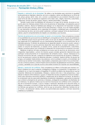 22
Programas de estudio 2011 / Guía para el Maestro
Secundaria / Formación Cívica y Ética
Respeto y valoración de la diversidad. Se refiere a las facultades para reconocer la igualdad
de las personas en dignidad y derechos, así como a respetar y valorar sus diferencias en su forma de
ser, actuar, pensar, sentir, creer, vivir y convivir. La diversidad es una condición inherente a cual-
quier forma de vida y se expresa en aspectos como edad, sexo, religión, fisonomía, costumbres,
tradiciones, formas de pensar, gustos, lengua y valores personales y culturales.
También implica tener la posibilidad de colocarse en el lugar de los demás, de poner en se-
gundo plano los intereses propios frente a los de personas en desventaja o de aplazarlos para el
beneficio colectivo. Abarca la habilidad para dialogar con la disposición de trascender el propio
punto de vista para conocer y valorar los de otras personas y culturas. A su vez implica equidad,
lo cual demanda el desarrollo de la capacidad de empatía y solidaridad para comprender las
circunstancias de otros, así como poder cuestionar y rechazar cualquier forma de discriminación,
valorar y asumir comportamientos de respeto a la naturaleza y sus recursos.
Sentido de pertenencia a la comunidad, la nación y la humanidad. Esta competencia consiste
en la posibilidad de que los alumnos se identifiquen y enorgullezcan de los vínculos de pertenencia
a los diferentes grupos de los que forman parte, en los que se adquieren referencias y modelos
que repercuten en la significación de sus características personales y en la construcción de su
identidad personal. El sentido de pertenencia se desarrolla desde los entornos social, cultural y
ambiental inmediato en que las personas desarrollan lazos afectivos, se saben valoradas y com-
parten un conjunto de tradiciones, un pasado común, pautas de comportamiento, costumbres,
valores y símbolos patrios que contribuyen al desarrollo de compromisos en proyectos comunes.
Mediante el ejercicio de esta competencia se busca que los alumnos se reconozcan como
integrantes responsables y activos de diversos grupos sociales generando disposiciones para
participar constructivamente en el mejoramiento del ambiente social y natural, interesarse en la
situación económica del país, cuestionar la indiferencia ante situaciones de injusticia y solidarizar-
se con las personas o grupos de diferentes latitudes y contextos, desde la familia, los grupos de
amigos y la localidad, hasta ámbitos más extensos, como la entidad, la nación y la humanidad, de
manera que se sientan involucrados, responsables y preparados para incidir en los acontecimien-
tos de su entorno próximo y ante el impacto de los procesos de globalización económica, política
y social, y sensibles con lo que les ocurre a otros seres humanos sin importar sus nacionalidades.
Manejo y resolución de conflictos. Esta competencia se refiere a la facultad para resolver con-
flictos cotidianos sin usar la violencia, privilegiando el diálogo, la cooperación, la negociación y la
mediación en un marco de respeto a la legalidad. El conflicto se refiere a las situaciones en que se
presentan diferencias de necesidades, intereses y valores entre dos o más perspectivas, y que
afectan la relación entre individuos o grupos. El desarrollo de esta competencia involucra la dispo-
sición para vislumbrar soluciones pacíficas y respetuosas de los derechos humanos, de abrirse a
la comprensión del otro para evitar desenlaces socialmente indeseables y aprovechar el potencial
que contiene la divergencia de opiniones e intereses, privilegiando la pluralidad y las libertades de
los individuos. Su ejercicio implica que los alumnos reconozcan los conflictos como componen-
tes de la convivencia humana, y que su manejo y resolución demanda de la escucha activa, el
diálogo, la empatía y el rechazo a todas las formas de violencia. Asimismo, plantea que analicen
los factores que generan los conflictos, entre los que se encuentran diferentes maneras de ver
el mundo y de jerarquizar valores, siendo una oportunidad para explorar y formular soluciones
creativas a un problema.
 