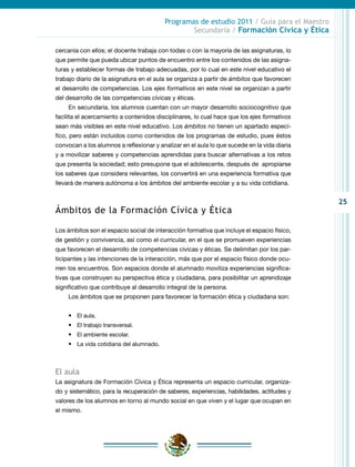 25
Programas de estudio 2011 / Guía para el Maestro
Secundaria / Formación Cívica y Ética
cercanía con ellos; el docente trabaja con todas o con la mayoría de las asignaturas, lo
que permite que pueda ubicar puntos de encuentro entre los contenidos de las asigna-
turas y establecer formas de trabajo adecuadas, por lo cual en este nivel educativo el
trabajo diario de la asignatura en el aula se organiza a partir de ámbitos que favorecen
el desarrollo de competencias. Los ejes formativos en este nivel se organizan a partir
del desarrollo de las competencias cívicas y éticas.
En secundaria, los alumnos cuentan con un mayor desarrollo sociocognitivo que
facilita el acercamiento a contenidos disciplinares, lo cual hace que los ejes formativos
sean más visibles en este nivel educativo. Los ámbitos no tienen un apartado especí-
fico, pero están incluidos como contenidos de los programas de estudio, pues éstos
convocan a los alumnos a reflexionar y analizar en el aula lo que sucede en la vida diaria
y a movilizar saberes y competencias aprendidas para buscar alternativas a los retos
que presenta la sociedad; esto presupone que el adolescente, después de apropiarse
los saberes que considera relevantes, los convertirá en una experiencia formativa que
llevará de manera autónoma a los ámbitos del ambiente escolar y a su vida cotidiana.
Ámbitos de la Formación Cívica y Ética
Los ámbitos son el espacio social de interacción formativa que incluye el espacio físico,
de gestión y convivencia, así como el curricular, en el que se promueven experiencias
que favorecen el desarrollo de competencias cívicas y éticas. Se delimitan por los par-
ticipantes y las intenciones de la interacción, más que por el espacio físico donde ocu-
rren los encuentros. Son espacios donde el alumnado moviliza experiencias significa-
tivas que construyen su perspectiva ética y ciudadana, para posibilitar un aprendizaje
significativo que contribuye al desarrollo integral de la persona.
Los ámbitos que se proponen para favorecer la formación ética y ciudadana son:
•	 El aula.
•	 El trabajo transversal.
•	 El ambiente escolar.
•	 La vida cotidiana del alumnado.
El aula
La asignatura de Formación Cívica y Ética representa un espacio curricular, organiza-
do y sistemático, para la recuperación de saberes, experiencias, habilidades, actitudes y
valores de los alumnos en torno al mundo social en que viven y el lugar que ocupan en
el mismo.
 