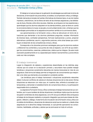 26
Programas de estudio 2011 / Guía para el Maestro
Secundaria / Formación Cívica y Ética
El trabajo en el aula se basa en la aplicación de estrategias que estimulen la toma de
decisiones, la formulación de juicios éticos, el análisis, la comprensión crítica y el diálogo.
También demanda el empleo de fuentes informativas de diversos tipos, el uso de medios
impresos y electrónicos, de los libros de texto de las diversas asignaturas y las bibliote-
cas de Aula y Escolar, entre otros recursos. Además, se enriquece con las experiencias y
aprendizajes que los alumnos adquieren en los demás ámbitos, pues se tiene en cuenta
la convivencia diaria en el aula, la escuela y la comunidad donde viven, al tiempo que los
aprendizajes promovidos en la asignatura encuentran sentido en la convivencia diaria.
Las aproximaciones a la formación cívica y ética se estructuran en torno de si-
tuaciones que demandan a los alumnos plantearse preguntas, emplear información
de diversos tipos, contrastar perspectivas, formular explicaciones y juicios, proponer
alternativas a problemas, asumir y argumentar posturas, entre otras tareas que contri-
buyen al desarrollo de las competencias cívicas y éticas.
Corresponde a los docentes promover estrategias para que los alumnos analicen
y reflexionen los contenidos y sus puntos de vista al respecto, con el fin de que distin-
gan los conocimientos, creencias, preferencias y datos que los integran. De este modo
avanzarán paulatinamente en su capacidad para realizar razonamientos y juicios éticos
cada vez más complejos.
El trabajo transversal
Lograr la integración de saberes y experiencias desarrolladas en las distintas asig-
naturas que se cursan en la educación primaria y secundaria hace posible trabajar
temáticas o situaciones socialmente relevantes de manera transversal en más de una
asignatura. Esta forma de trabajo permite la integración de conocimientos que respon-
dan a los retos que demanda una sociedad en constante cambio.
Las temáticas para el trabajo transversal o situaciones socialmente relevantes
deben involucrar conflictos de valores en diversas situaciones de la vida social. Dichas
situaciones se relacionan con retos que, en nuestros días, enfrenta la sociedad con-
temporánea y demandan el establecimiento de compromisos éticos y la participación
responsable de la ciudadanía.
La asignatura Formación Cívica y Ética contempla el trabajo transversal de sus con-
tenidos, por lo que el análisis de dichas situaciones o temáticas implica que los alumnos
recuperen contenidos de otras asignaturas, con el fin de que la reflexión ética enriquezca
el trabajo de los bloques mediante un proyecto integrador que promueve tareas de inda-
gación, reflexión y diálogo. A esta forma de vinculación de la formación cívica y ética con
el análisis de temáticas y situaciones de relevancia social que se realiza en y desde otras
asignaturas se le denomina trabajo transversal, lo cual permite aprovechar los conoci-
mientos, habilidades, actitudes y valores que se promueven en todo el currículo.
 
