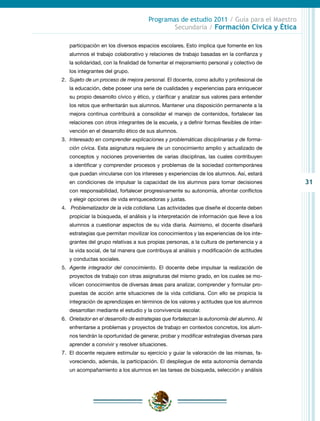 31
Programas de estudio 2011 / Guía para el Maestro
Secundaria / Formación Cívica y Ética
participación en los diversos espacios escolares. Esto implica que fomente en los
alumnos el trabajo colaborativo y relaciones de trabajo basadas en la confianza y
la solidaridad, con la finalidad de fomentar el mejoramiento personal y colectivo de
los integrantes del grupo.
2.	 Sujeto de un proceso de mejora personal. El docente, como adulto y profesional de
la educación, debe poseer una serie de cualidades y experiencias para enriquecer
su propio desarrollo cívico y ético, y clarificar y analizar sus valores para entender
los retos que enfrentarán sus alumnos. Mantener una disposición permanente a la
mejora continua contribuirá a consolidar el manejo de contenidos, fortalecer las
relaciones con otros integrantes de la escuela, y a definir formas flexibles de inter-
vención en el desarrollo ético de sus alumnos.
3.	 Interesado en comprender explicaciones y problemáticas disciplinarias y de forma-
ción cívica. Esta asignatura requiere de un conocimiento amplio y actualizado de
conceptos y nociones provenientes de varias disciplinas, las cuales contribuyen
a identificar y comprender procesos y problemas de la sociedad contemporánea
que puedan vincularse con los intereses y experiencias de los alumnos. Así, estará
en condiciones de impulsar la capacidad de los alumnos para tomar decisiones
con responsabilidad, fortalecer progresivamente su autonomía, afrontar conflictos
y elegir opciones de vida enriquecedoras y justas.
4.	 Problematizador de la vida cotidiana. Las actividades que diseñe el docente deben
propiciar la búsqueda, el análisis y la interpretación de información que lleve a los
alumnos a cuestionar aspectos de su vida diaria. Asimismo, el docente diseñará
estrategias que permitan movilizar los conocimientos y las experiencias de los inte-
grantes del grupo relativas a sus propias personas, a la cultura de pertenencia y a
la vida social, de tal manera que contribuya al análisis y modificación de actitudes
y conductas sociales.
5.	 Agente integrador del conocimiento. El docente debe impulsar la realización de
proyectos de trabajo con otras asignaturas del mismo grado, en los cuales se mo-
vilicen conocimientos de diversas áreas para analizar, comprender y formular pro-
puestas de acción ante situaciones de la vida cotidiana. Con ello se propicia la
integración de aprendizajes en términos de los valores y actitudes que los alumnos
desarrollan mediante el estudio y la convivencia escolar.
6.	 Orietador en el desarrollo de estrategias que fortalezcan la autonomía del alumno. Al
enfrentarse a problemas y proyectos de trabajo en contextos concretos, los alum-
nos tendrán la oportunidad de generar, probar y modificar estrategias diversas para
aprender a convivir y resolver situaciones.
7.	 El docente requiere estimular su ejercicio y guiar la valoración de las mismas, fa-
voreciendo, además, la participación. El despliegue de esta autonomía demanda
un acompañamiento a los alumnos en las tareas de búsqueda, selección y análisis
 
