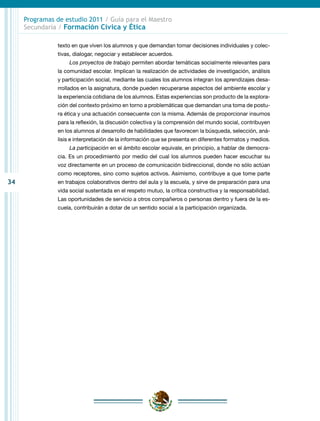34
Programas de estudio 2011 / Guía para el Maestro
Secundaria / Formación Cívica y Ética
texto en que viven los alumnos y que demandan tomar decisiones individuales y colec-
tivas, dialogar, negociar y establecer acuerdos.
Los proyectos de trabajo permiten abordar temáticas socialmente relevantes para
la comunidad escolar. Implican la realización de actividades de investigación, análisis
y participación social, mediante las cuales los alumnos integran los aprendizajes desa-
rrollados en la asignatura, donde pueden recuperarse aspectos del ambiente escolar y
la experiencia cotidiana de los alumnos. Estas experiencias son producto de la explora-
ción del contexto próximo en torno a problemáticas que demandan una toma de postu-
ra ética y una actuación consecuente con la misma. Además de proporcionar insumos
para la reflexión, la discusión colectiva y la comprensión del mundo social, contribuyen
en los alumnos al desarrollo de habilidades que favorecen la búsqueda, selección, aná-
lisis e interpretación de la información que se presenta en diferentes formatos y medios.
La participación en el ámbito escolar equivale, en principio, a hablar de democra-
cia. Es un procedimiento por medio del cual los alumnos pueden hacer escuchar su
voz directamente en un proceso de comunicación bidireccional, donde no sólo actúan
como receptores, sino como sujetos activos. Asimismo, contribuye a que tome parte
en trabajos colaborativos dentro del aula y la escuela, y sirve de preparación para una
vida social sustentada en el respeto mutuo, la crítica constructiva y la responsabilidad.
Las oportunidades de servicio a otros compañeros o personas dentro y fuera de la es-
cuela, contribuirán a dotar de un sentido social a la participación organizada.
 