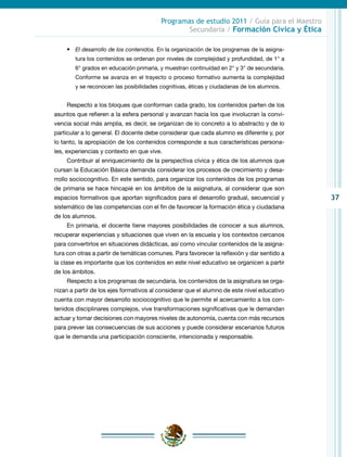 37
Programas de estudio 2011 / Guía para el Maestro
Secundaria / Formación Cívica y Ética
•	 El desarrollo de los contenidos. En la organización de los programas de la asigna-
tura los contenidos se ordenan por niveles de complejidad y profundidad, de 1° a
6° grados en educación primaria, y muestran continuidad en 2° y 3° de secundaria.
Conforme se avanza en el trayecto o proceso formativo aumenta la complejidad
y se reconocen las posibilidades cognitivas, éticas y ciudadanas de los alumnos.
Respecto a los bloques que conforman cada grado, los contenidos parten de los
asuntos que refieren a la esfera personal y avanzan hacia los que involucran la convi-
vencia social más amplia, es decir, se organizan de lo concreto a lo abstracto y de lo
particular a lo general. El docente debe considerar que cada alumno es diferente y, por
lo tanto, la apropiación de los contenidos corresponde a sus características persona-
les, experiencias y contexto en que vive.
Contribuir al enriquecimiento de la perspectiva cívica y ética de los alumnos que
cursan la Educación Básica demanda considerar los procesos de crecimiento y desa-
rrollo sociocognitivo. En este sentido, para organizar los contenidos de los programas
de primaria se hace hincapié en los ámbitos de la asignatura, al considerar que son
espacios formativos que aportan significados para el desarrollo gradual, secuencial y
sistemático de las competencias con el fin de favorecer la formación ética y ciudadana
de los alumnos.
En primaria, el docente tiene mayores posibilidades de conocer a sus alumnos,
recuperar experiencias y situaciones que viven en la escuela y los contextos cercanos
para convertirlos en situaciones didácticas, así como vincular contenidos de la asigna-
tura con otras a partir de temáticas comunes. Para favorecer la reflexión y dar sentido a
la clase es importante que los contenidos en este nivel educativo se organicen a partir
de los ámbitos.
Respecto a los programas de secundaria, los contenidos de la asignatura se orga-
nizan a partir de los ejes formativos al considerar que el alumno de este nivel educativo
cuenta con mayor desarrollo sociocognitivo que le permite el acercamiento a los con-
tenidos disciplinares complejos, vive transformaciones significativas que le demandan
actuar y tomar decisiones con mayores niveles de autonomía, cuenta con más recursos
para prever las consecuencias de sus acciones y puede considerar escenarios futuros
que le demanda una participación consciente, intencionada y responsable.
 