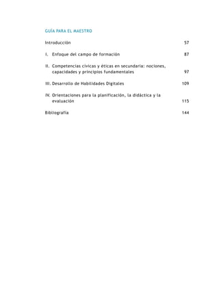 GUÍA PARA EL MAESTRO
Introducción
I.	Enfoque del campo de formación
II.	Competencias cívicas y éticas en secundaria: nociones,
capacidades y principios fundamentales
III.	Desarrollo de Habilidades Digitales
IV.	Orientaciones para la planificación, la didáctica y la
evaluación
Bibliografía
57
87
97
109
115
144
 