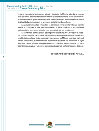 8
Programas de estudio 2011 / Guía para el Maestro
Secundaria / Formación Cívica y Ética
cimiento y aprecio de la diversidad cultural y lingüística de México; además, se centran
en el desarrollo de competencias con el fin de que cada estudiante pueda desenvolver-
se en una sociedad que le demanda nuevos desempeños para relacionarse en un marco
de pluralidad y democracia, y en un mundo global e interdependiente.
La Guía para maestras y maestros se constituye como un referente que permite
apoyar su práctica en el aula, que motiva la esencia del ser docente por su creatividad
y búsqueda de alternativas situadas en el aprendizaje de sus estudiantes.
La SEP tiene la certeza de que los Programas de estudio 2011. Guía para el Maes-
tro. Educación Básica. Secundaria. Formación Cívica y Ética será de utilidad para orien-
tar el trabajo en el aula de las maestras y los maestros de México, quienes a partir del
trabajo colaborativo, el intercambio de experiencias docentes y el impacto en el logro
educativo de sus alumnos enriquecerán este documento y permitirá realizar un auto-
diagnóstico que apoye y promueva las necesidades para la profesionalización docente.
SECRETARÍA DE EDUCACIÓN PÚBLICA
 