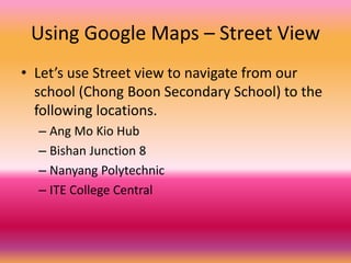 Using Google Maps – Street View
• Let’s use Street view to navigate from our
school (Chong Boon Secondary School) to the
following locations.
– Ang Mo Kio Hub
– Bishan Junction 8
– Nanyang Polytechnic
– ITE College Central
 