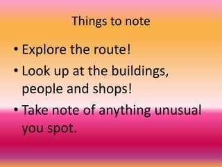 Things to note
• Explore the route!
• Look up at the buildings,
people and shops!
• Take note of anything unusual
you spot.
 
