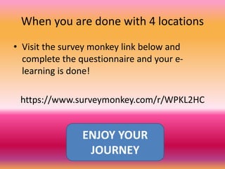 When you are done with 4 locations
• Visit the survey monkey link below and
complete the questionnaire and your e-
learning is done!
https://www.surveymonkey.com/r/WPKL2HC
ENJOY YOUR
JOURNEY
 