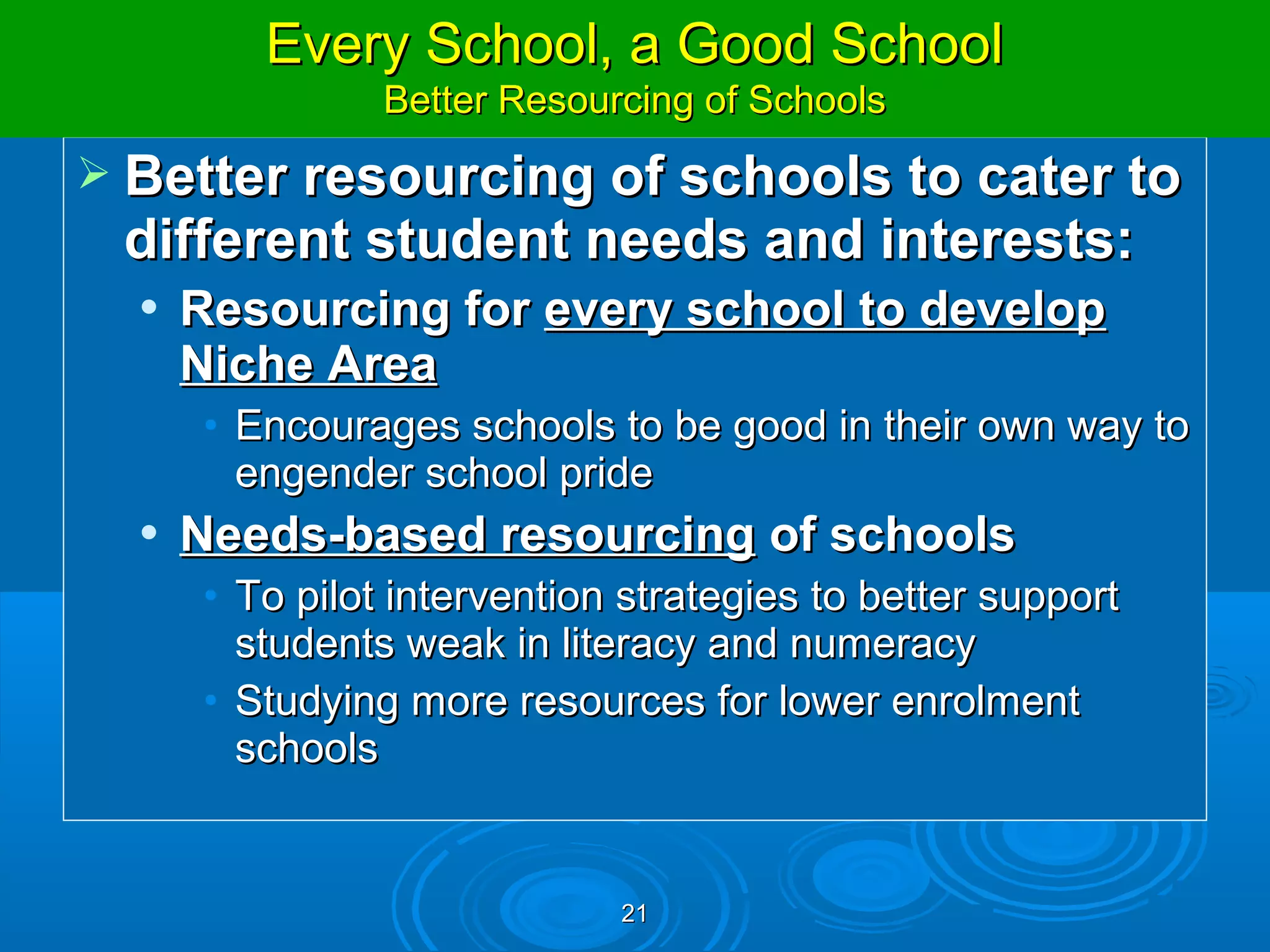 Every School, a Good School
Allowing Schools to Further Customise Learning
                   Better Resourcing of Schools
   Better resourcing of schools to cater to
    different student needs and interests:
        Resourcing for every school to develop
         Niche Area
         • Encourages schools to be good in their own way to
           engender school pride
        Needs-based resourcing of schools
         • To pilot intervention strategies to better support
           students weak in literacy and numeracy
         • Studying more resources for lower enrolment
           schools


                                21
 
