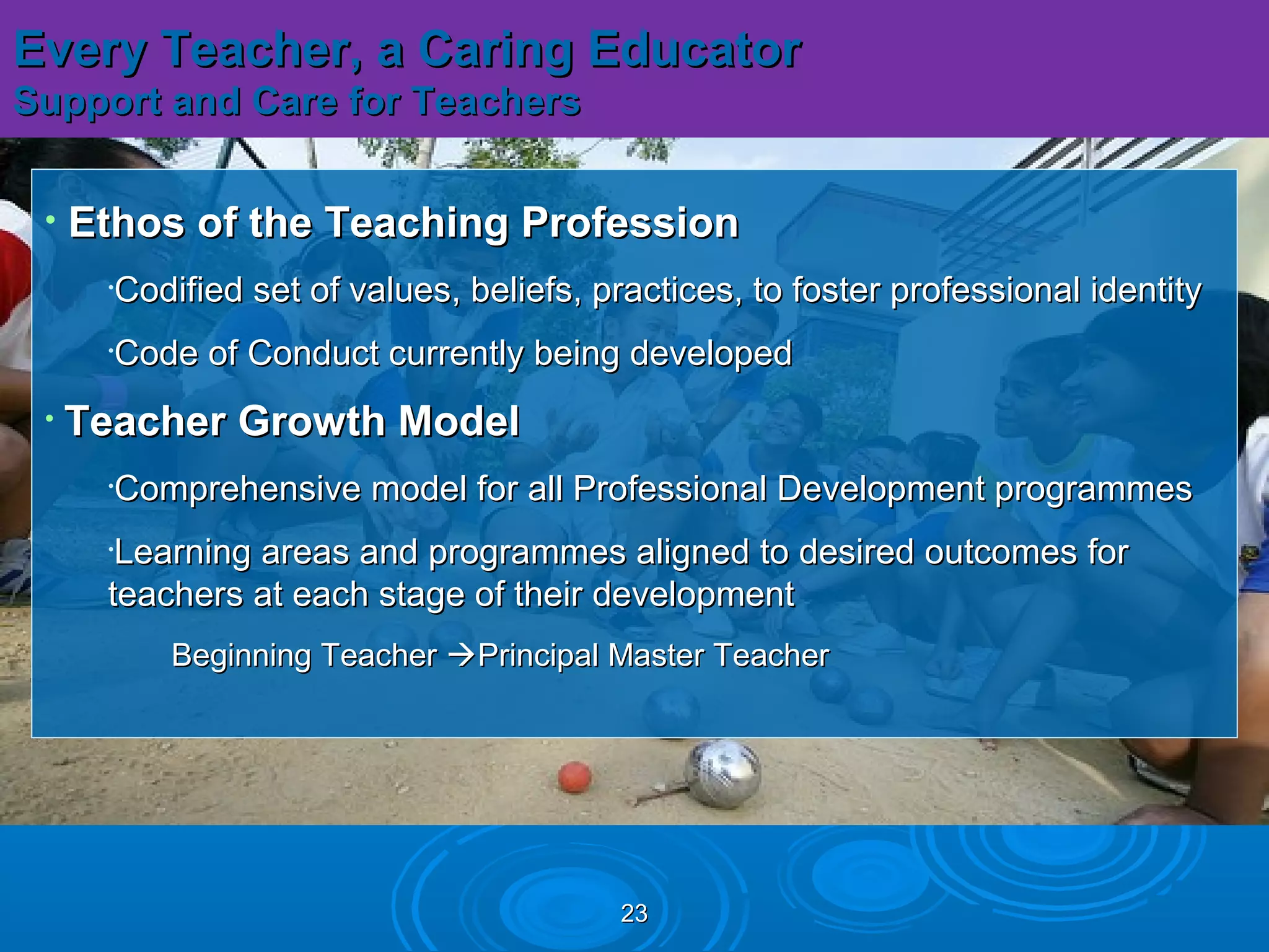 Every Teacher, a Caring Educator
Support and Care for Teachers


 •   Ethos of the Teaching Profession
      •Codified set of values, beliefs, practices, to foster professional identity
      •Code of Conduct currently being developed
 •   Teacher Growth Model
      •Comprehensive model for all Professional Development programmes
      •Learning areas and programmes aligned to desired outcomes for
      teachers at each stage of their development
          Beginning Teacher Principal Master Teacher




                                         23
 