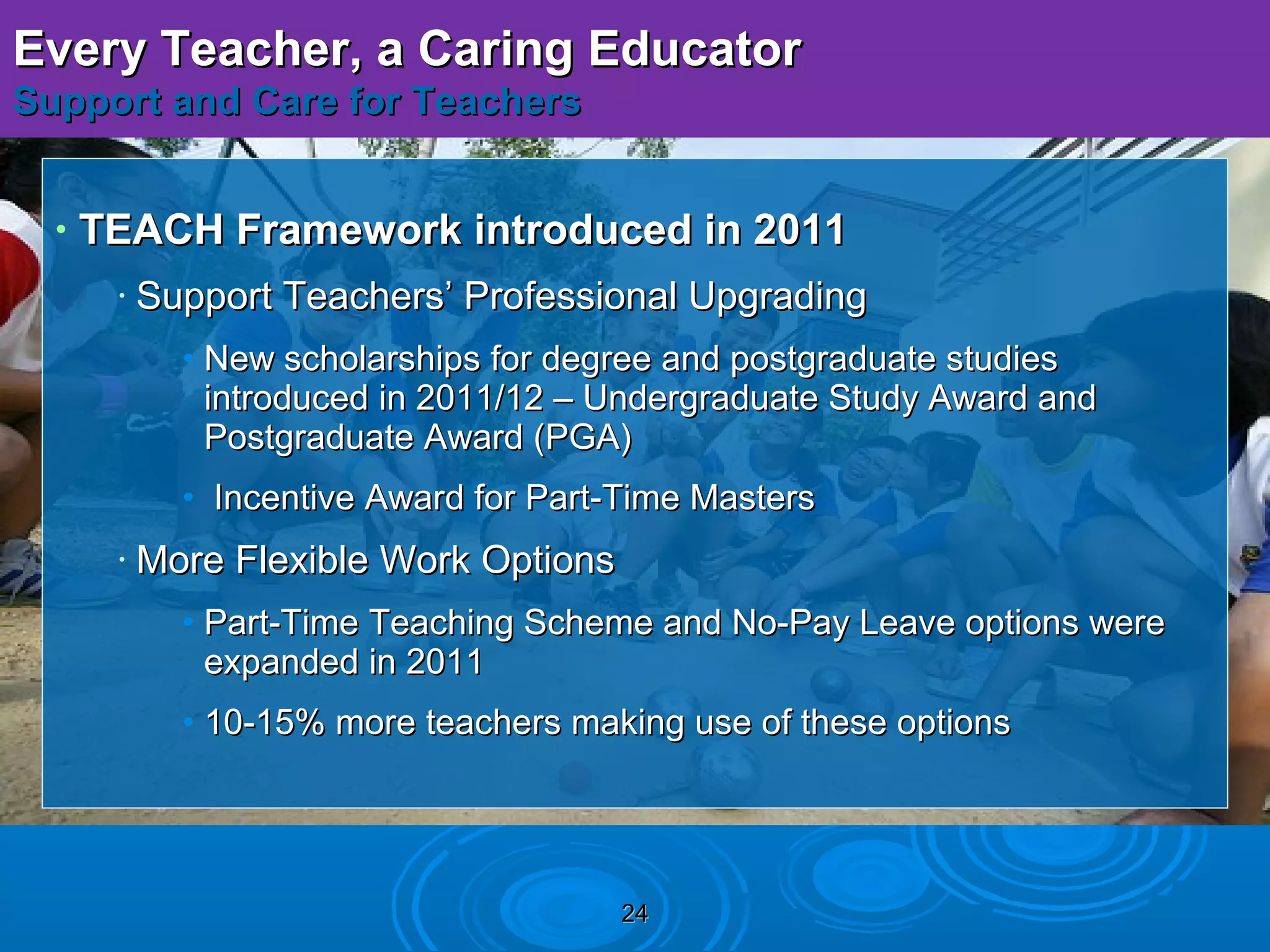 Every Teacher, a Caring Educator
Support and Care for Teachers


  •   TEACH Framework introduced in 2011
       •   Support Teachers’ Professional Upgrading
             • New scholarships for degree and postgraduate studies
               introduced in 2011/12 – Undergraduate Study Award and
               Postgraduate Award (PGA)
             • Incentive Award for Part-Time Masters
       •   More Flexible Work Options
             • Part-Time Teaching Scheme and No-Pay Leave options were
               expanded in 2011
             • 10-15% more teachers making use of these options




                                        24
 