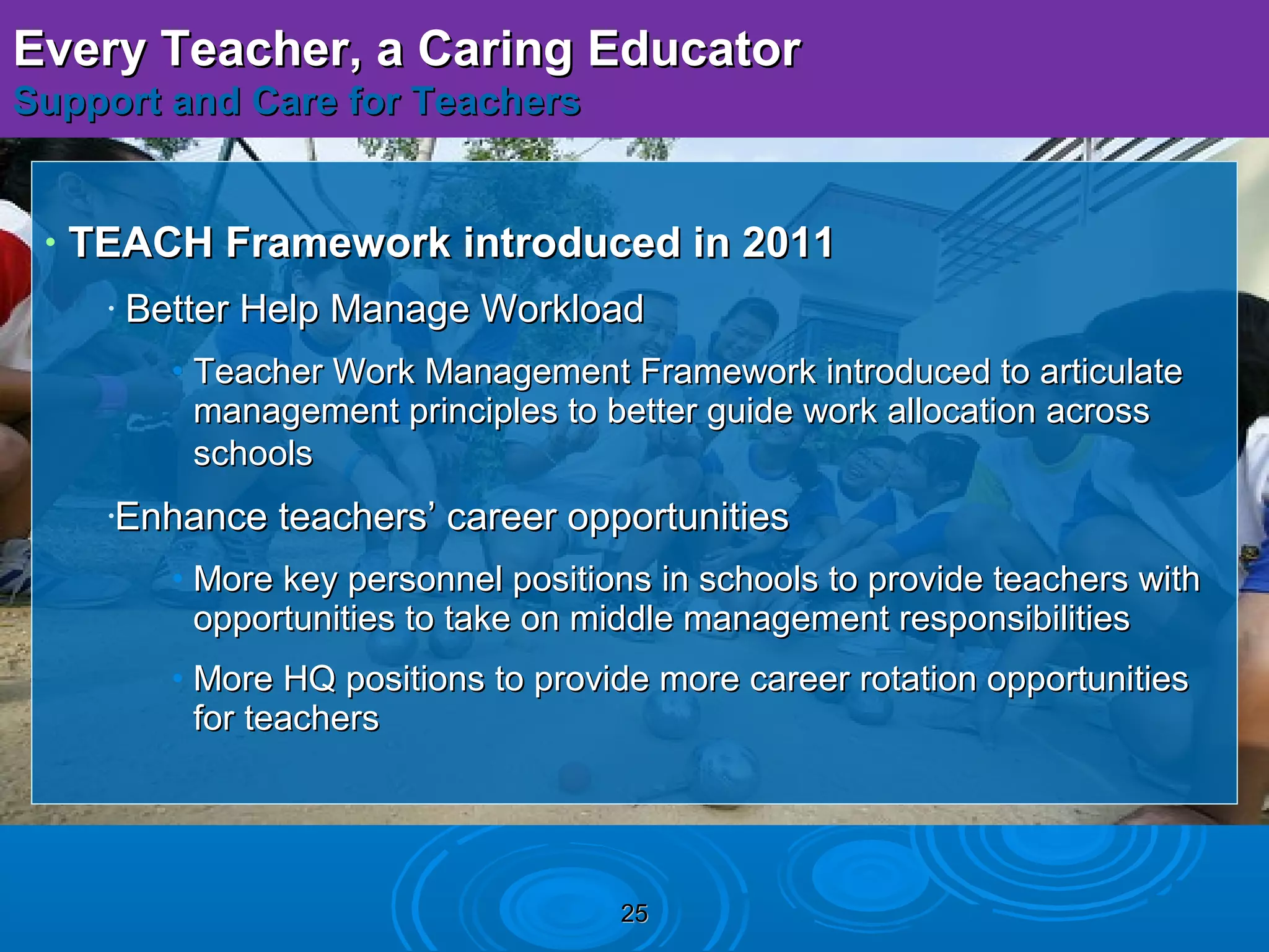 Every Teacher, a Caring Educator
Support and Care for Teachers


 •   TEACH Framework introduced in 2011
      •   Better Help Manage Workload
            • Teacher Work Management Framework introduced to articulate
              management principles to better guide work allocation across
              schools
      •Enhance teachers’ career opportunities
            • More key personnel positions in schools to provide teachers with
              opportunities to take on middle management responsibilities
            • More HQ positions to provide more career rotation opportunities
              for teachers




                                        25
 