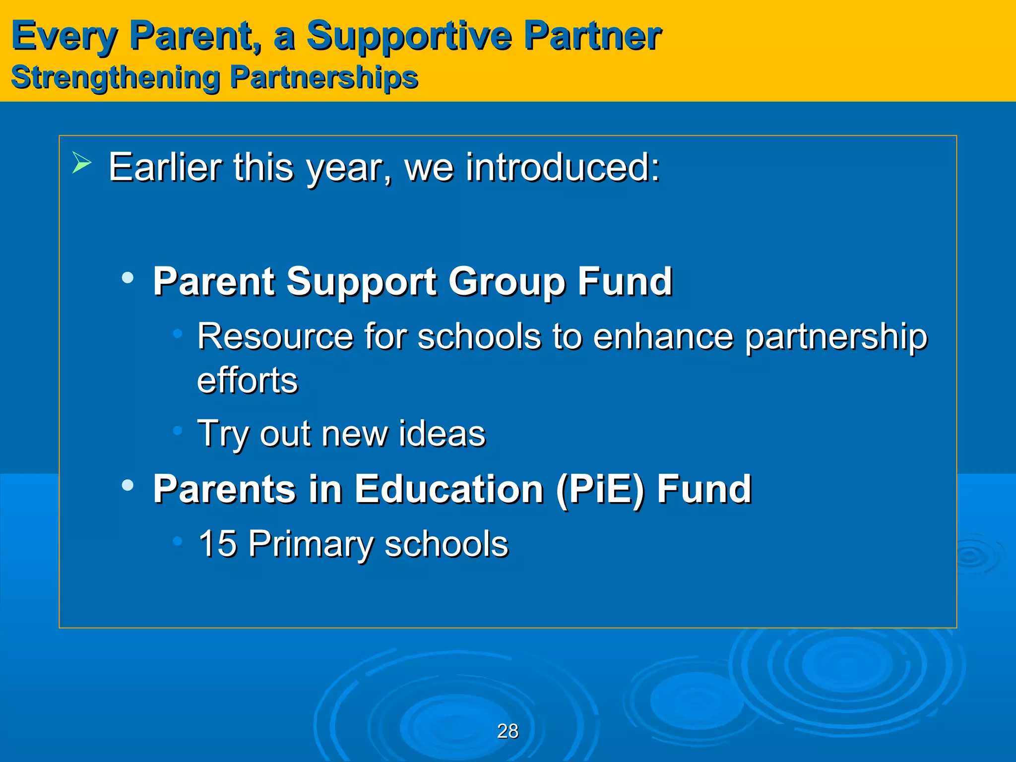 Every Parent, a Supportive Partner
Strengthening Partnerships

      Earlier this year, we introduced:

          Parent Support Group Fund
           • Resource for schools to enhance partnership
             efforts
           • Try out new ideas
          Parents in Education (PiE) Fund
           • 15 Primary schools




                              28
 