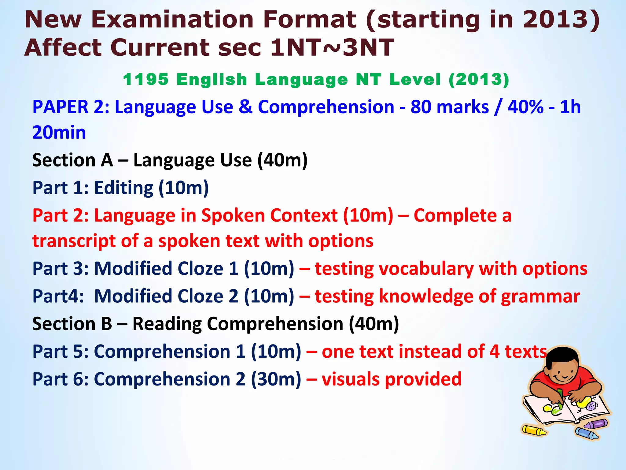 New Examination Format (starting in 2013)
Affect Current sec 1NT~3NT
          1195 English Language NT Level (2013)
PAPER 2: Language Use & Comprehension - 80 marks / 40% - 1h
20min
Section A – Language Use (40m)
Part 1: Editing (10m)
Part 2: Language in Spoken Context (10m) – Complete a
transcript of a spoken text with options
Part 3: Modified Cloze 1 (10m) – testing vocabulary with options
Part4: Modified Cloze 2 (10m) – testing knowledge of grammar
Section B – Reading Comprehension (40m)
Part 5: Comprehension 1 (10m) – one text instead of 4 texts
Part 6: Comprehension 2 (30m) – visuals provided
 