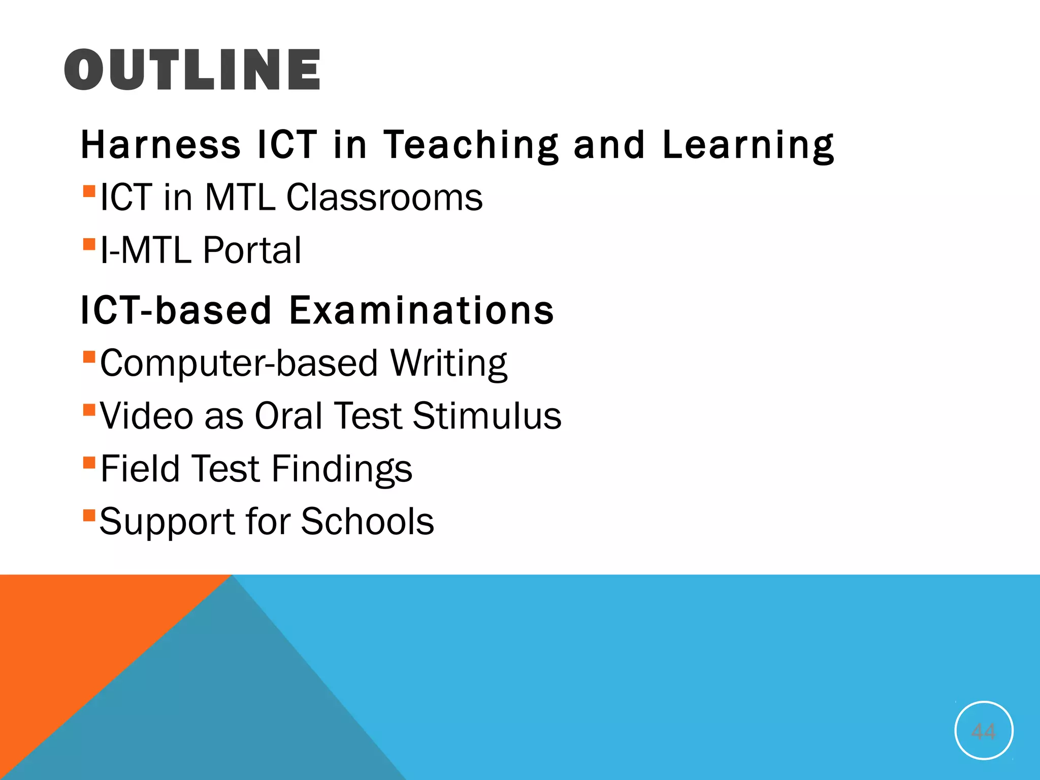 OUTLINE
Harness ICT in Teaching and Learning
ICT in MTL Classrooms
I-MTL Portal
ICT-based Examinations
Computer-based Writing
Video as Oral Test Stimulus
Field Test Findings
Support for Schools




                                       44
 