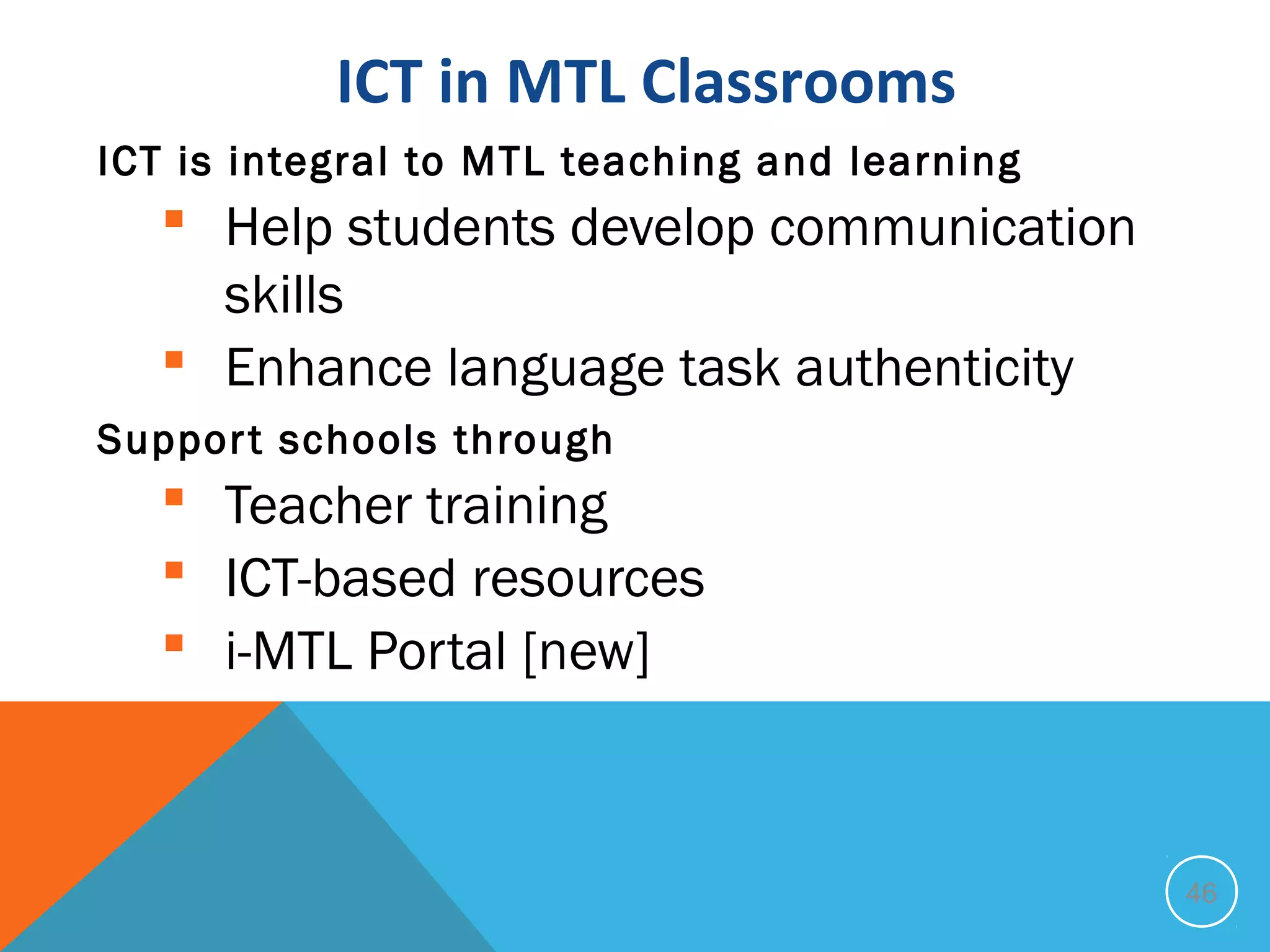 ICT in MTL Classrooms
ICT is integral to MTL teaching and learning
    Help students develop communication
     skills
    Enhance language task authenticity
Suppor t schools through
    Teacher training
    ICT-based resources
    i-MTL Portal [new]



                                               46
 