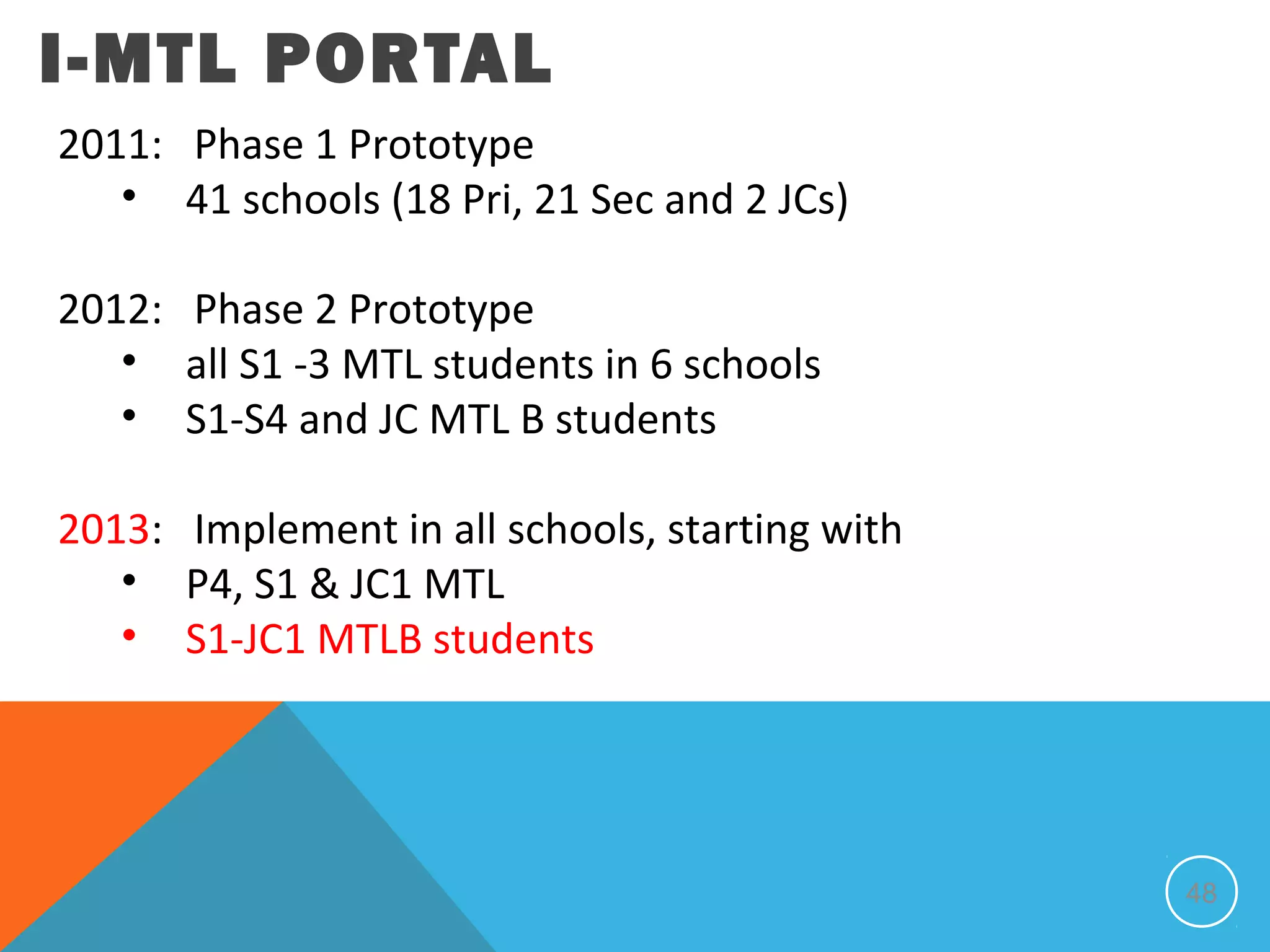 I-MTL PORTAL
2011: Phase 1 Prototype
   • 41 schools (18 Pri, 21 Sec and 2 JCs)

2012: Phase 2 Prototype
   • all S1 -3 MTL students in 6 schools
   • S1-S4 and JC MTL B students

2013: Implement in all schools, starting with
   • P4, S1 & JC1 MTL
   • S1-JC1 MTLB students




                                                48
 