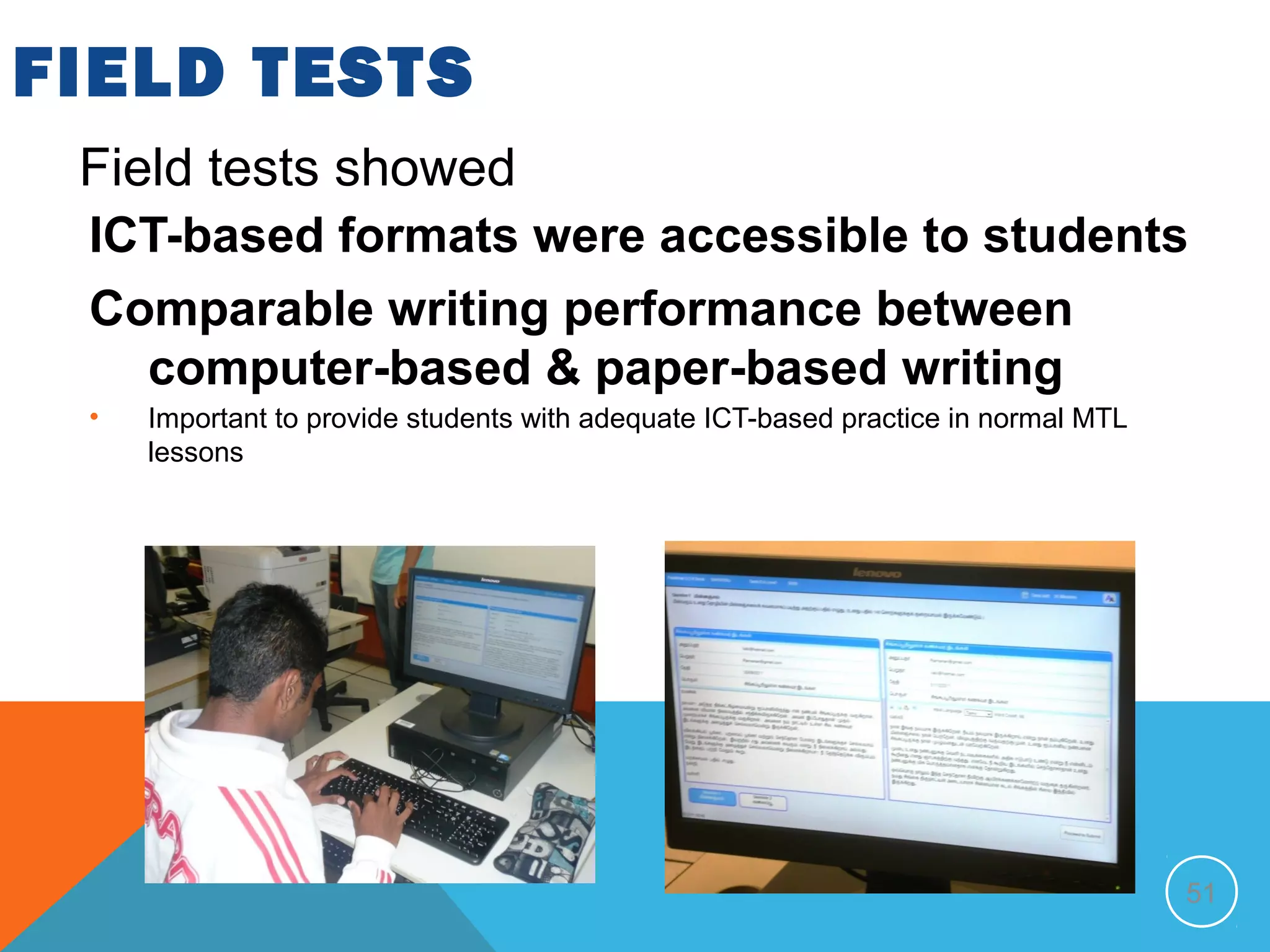 FIELD TESTS
 Field tests showed
 ICT-based formats were accessible to students
 Comparable writing performance between
   computer-based & paper-based writing
 •   Important to provide students with adequate ICT-based practice in normal MTL
     lessons




                                                                                    51
 