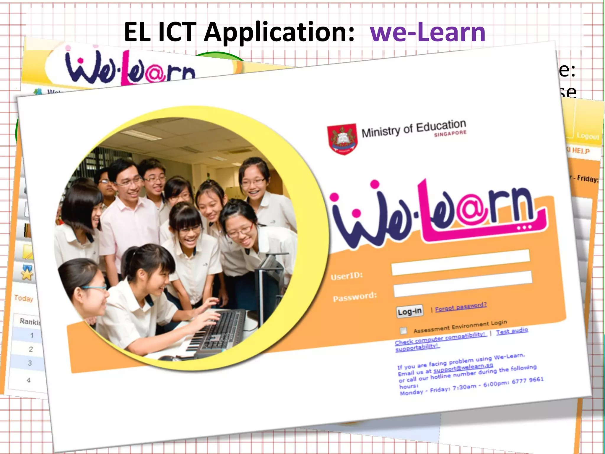 EL ICT Application: we-Learn
                                 • Main Target Audience:
                 we-               Pupils in the NT course
 we-            Listen
Spea
                                 • For teachers to create
                                   e-assignments and
  k
                                   e-assessments for
                                   teaching and assessing
         we-               we-     specific language skills
        Learn             Read   • Colourful and
                                   attractive
                                 • Easy to use
 we-             we-
                Registe
                                 • Teacher-created
 Quiz              r               resources
 