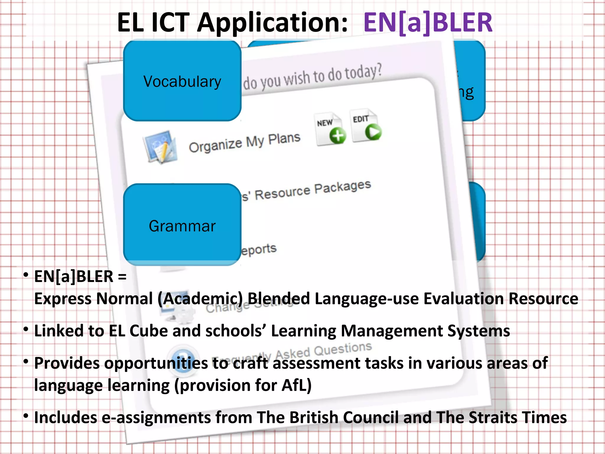 EL ICT Application: EN[a]BLER
                                Speaking &       Writing &
                Vocabulary
                               Representing    Representing

                             EN[a]BLE
                                R
                                Listening &     Reading &
                Grammar
                                  Viewing        Viewing

• EN[a]BLER =
  Express Normal (Academic) Blended Language-use Evaluation Resource
• Linked to EL Cube and schools’ Learning Management Systems
• Provides opportunities to craft assessment tasks in various areas of
  language learning (provision for AfL)
• Includes e-assignments from The British Council and The Straits Times
 