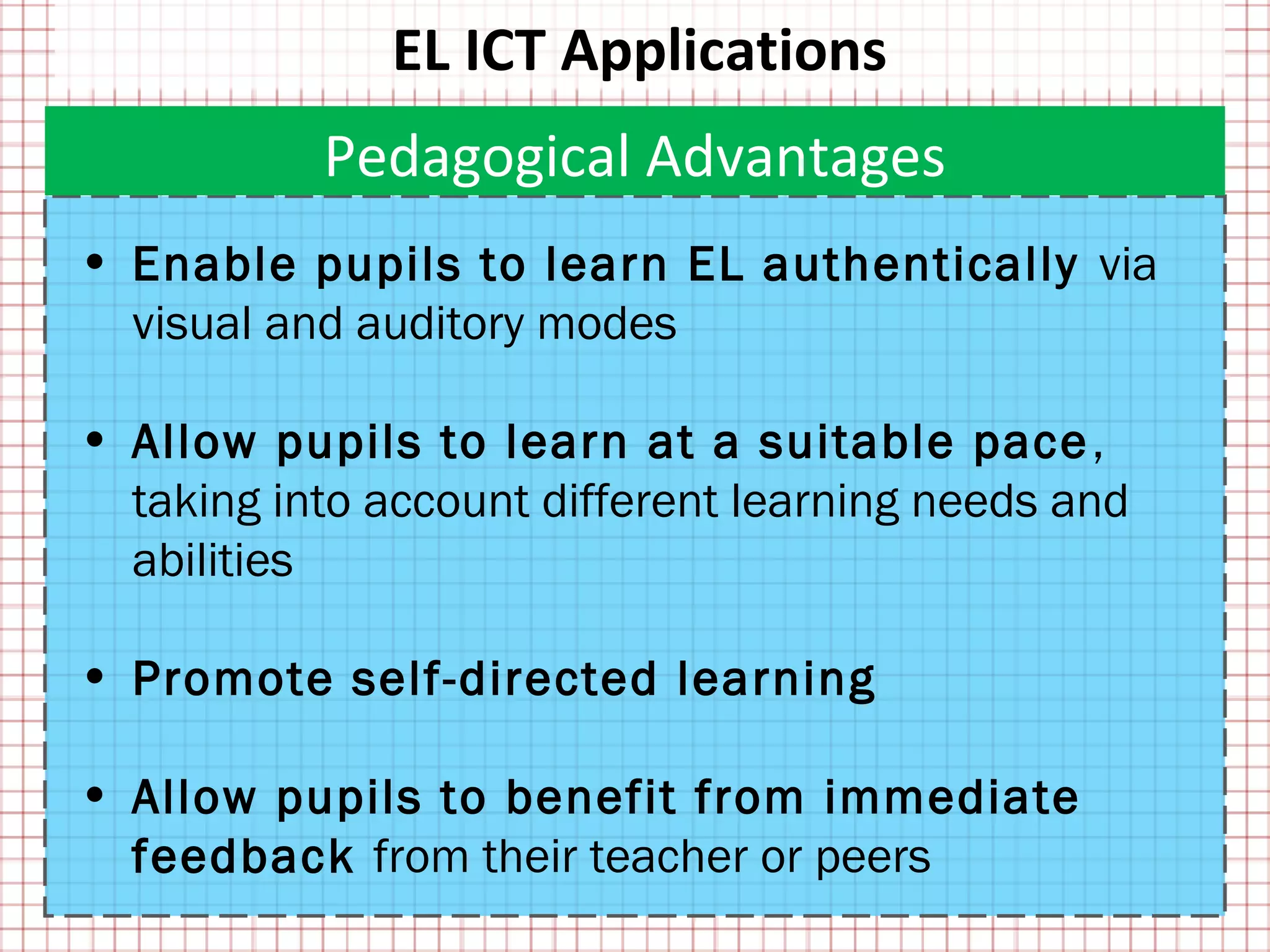 EL ICT Applications
           Pedagogical Advantages
• Enable pupils to learn EL authentically via
  visual and auditory modes

• Allow pupils to learn at a suitable pace ,
  taking into account different learning needs and
  abilities

• Promote self-directed learning

• Allow pupils to benefit from immediate
  feedback from their teacher or peers
 