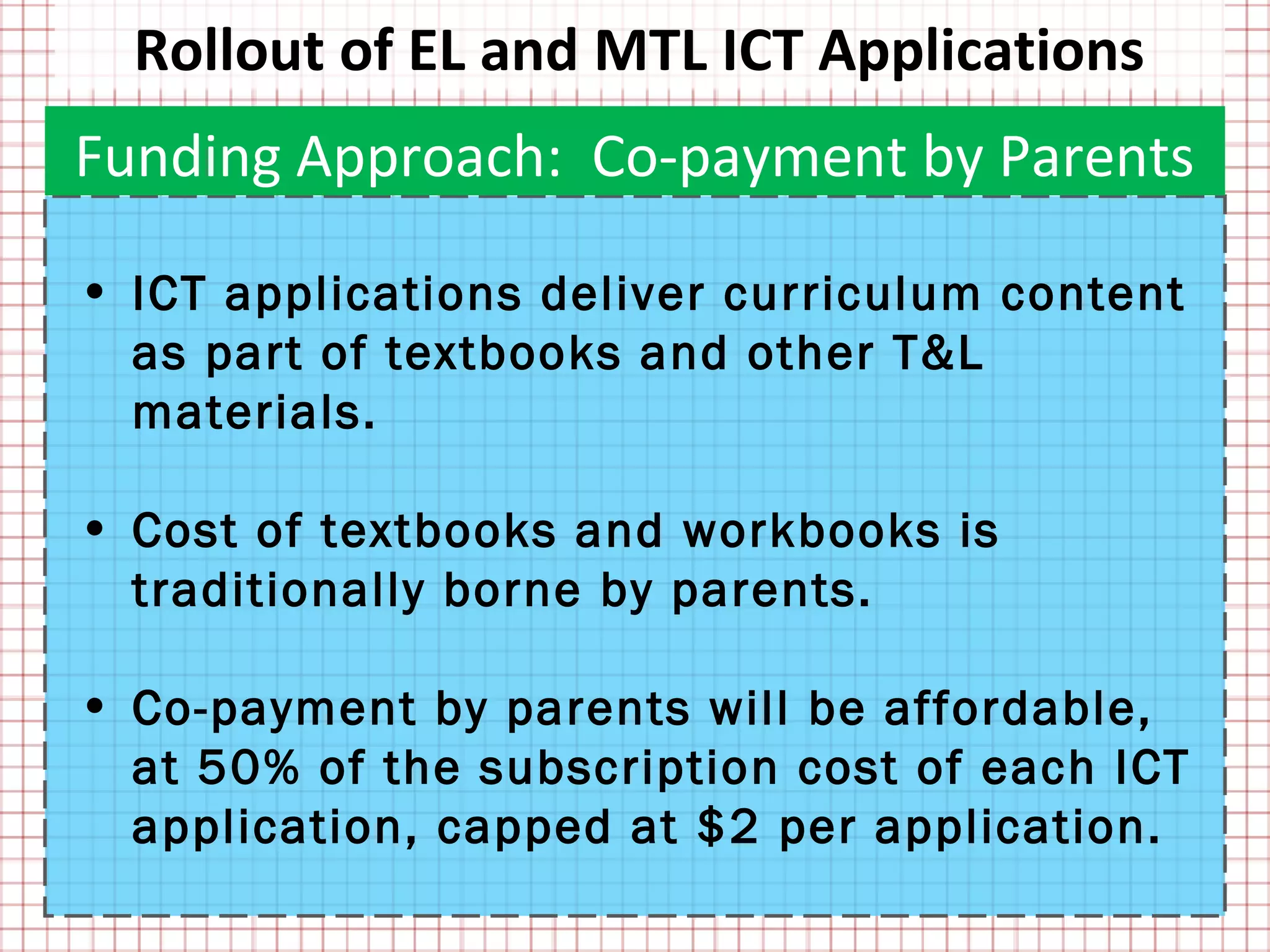 Rollout of EL and MTL ICT Applications
Funding Approach: Co-payment by Parents

• ICT applications deliver curriculum content
  as part of textbooks and other T&L
  materials.

• Cost of textbooks and workbooks is
  traditionally borne by parents.

• Co-payment by parents will be affordable,
  at 50% of the subscription cost of each ICT
  application, capped at $2 per application.
 