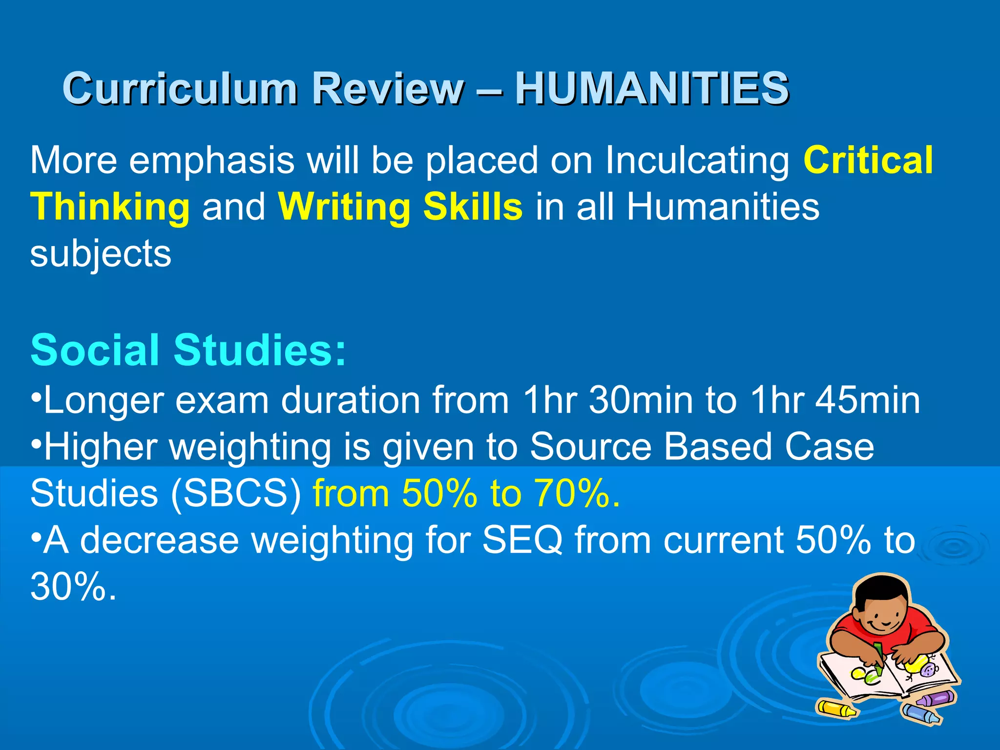 Curriculum Review – HUMANITIES
More emphasis will be placed on Inculcating Critical
Thinking and Writing Skills in all Humanities
subjects

Social Studies:
•Longer exam duration from 1hr 30min to 1hr 45min
•Higher weighting is given to Source Based Case
Studies (SBCS) from 50% to 70%.
•A decrease weighting for SEQ from current 50% to
30%.
 
