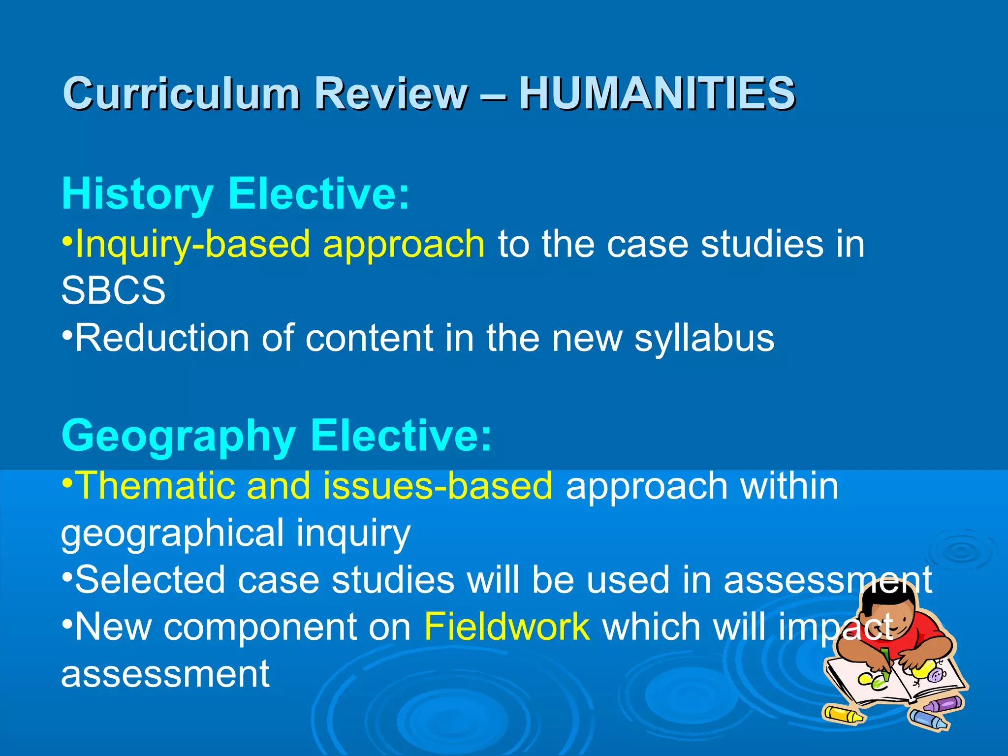 Curriculum Review – HUMANITIES

History Elective:
•Inquiry-based approach to the case studies in
SBCS
•Reduction of content in the new syllabus

Geography Elective:
•Thematic and issues-based approach within
geographical inquiry
•Selected case studies will be used in assessment
•New component on Fieldwork which will impact
assessment
 