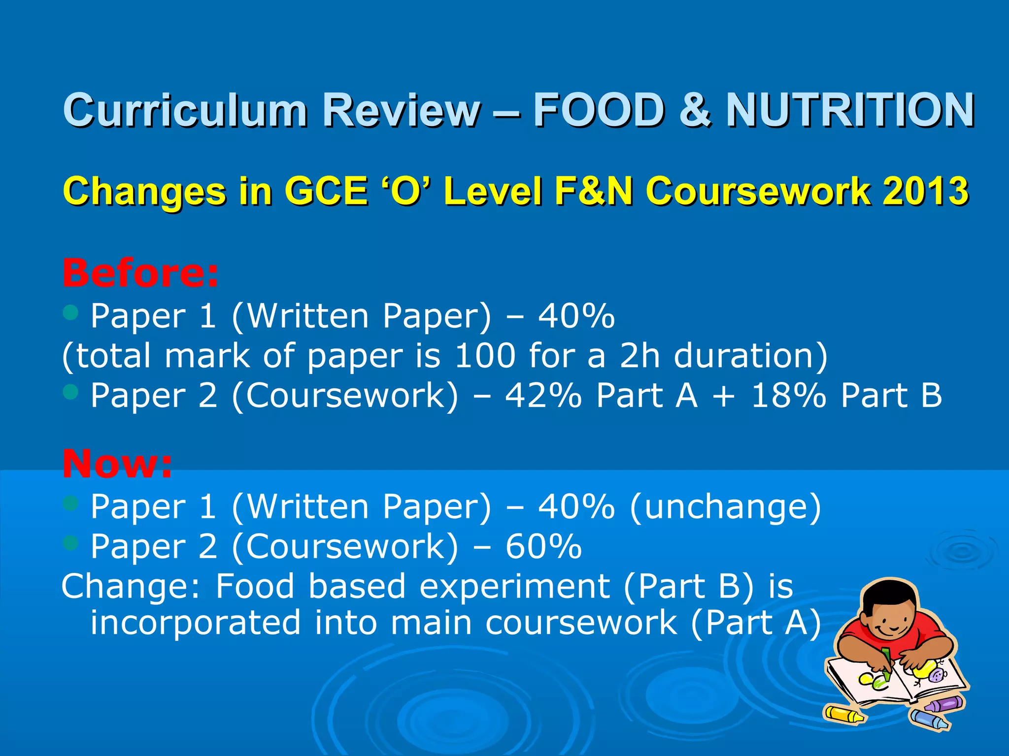 Curriculum Review – FOOD & NUTRITION
Changes in GCE ‘O’ Level F&N Coursework 2013

Before:
 Paper 1 (Written Paper) – 40%
(total mark of paper is 100 for a 2h duration)
 Paper 2 (Coursework) – 42% Part A + 18% Part B

Now:
 Paper1 (Written Paper) – 40% (unchange)
 Paper2 (Coursework) – 60%
Change: Food based experiment (Part B) is
 incorporated into main coursework (Part A)
 