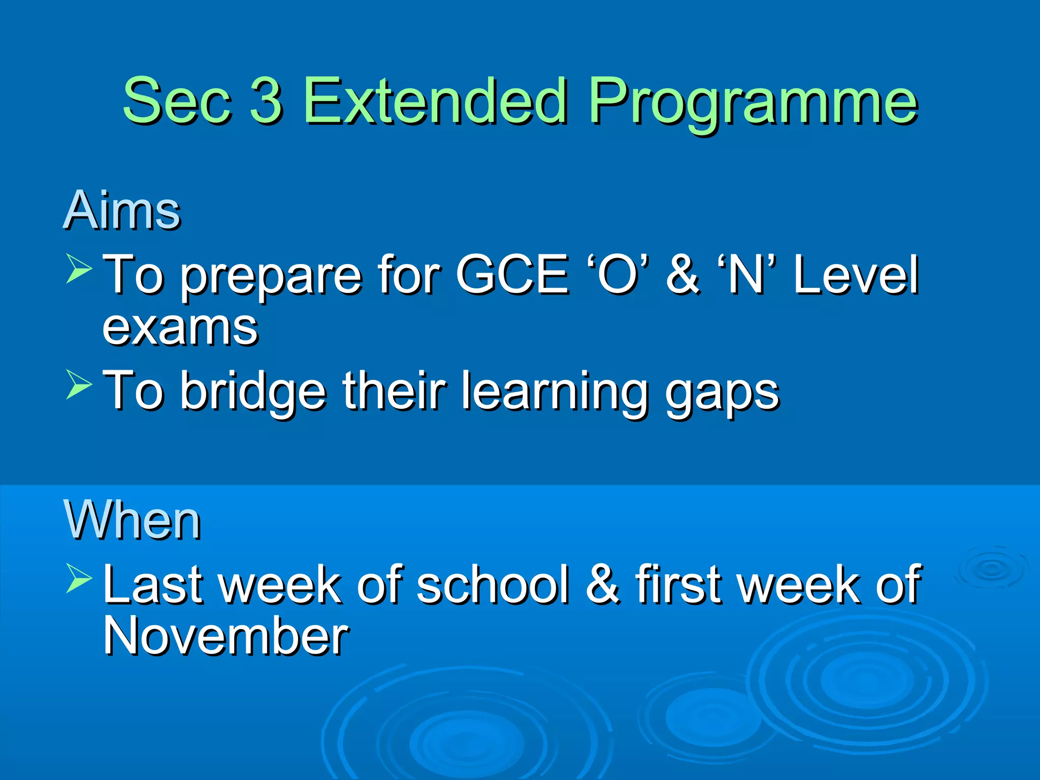 Sec 3 Extended Programme
Aims
 To prepare for GCE ‘O’ & ‘N’ Level
  exams
 To bridge their learning gaps


When
 Last week of school & first week of
  November
 